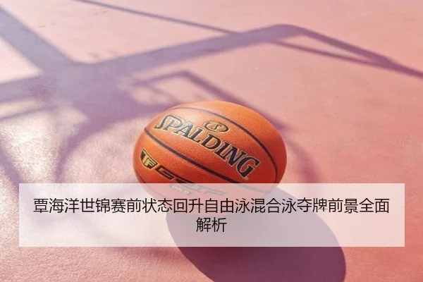覃海洋世锦赛前状态回升自由泳混合泳夺牌前景全面解析