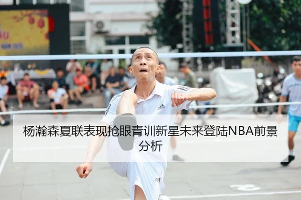 杨瀚森夏联表现抢眼青训新星未来登陆NBA前景分析